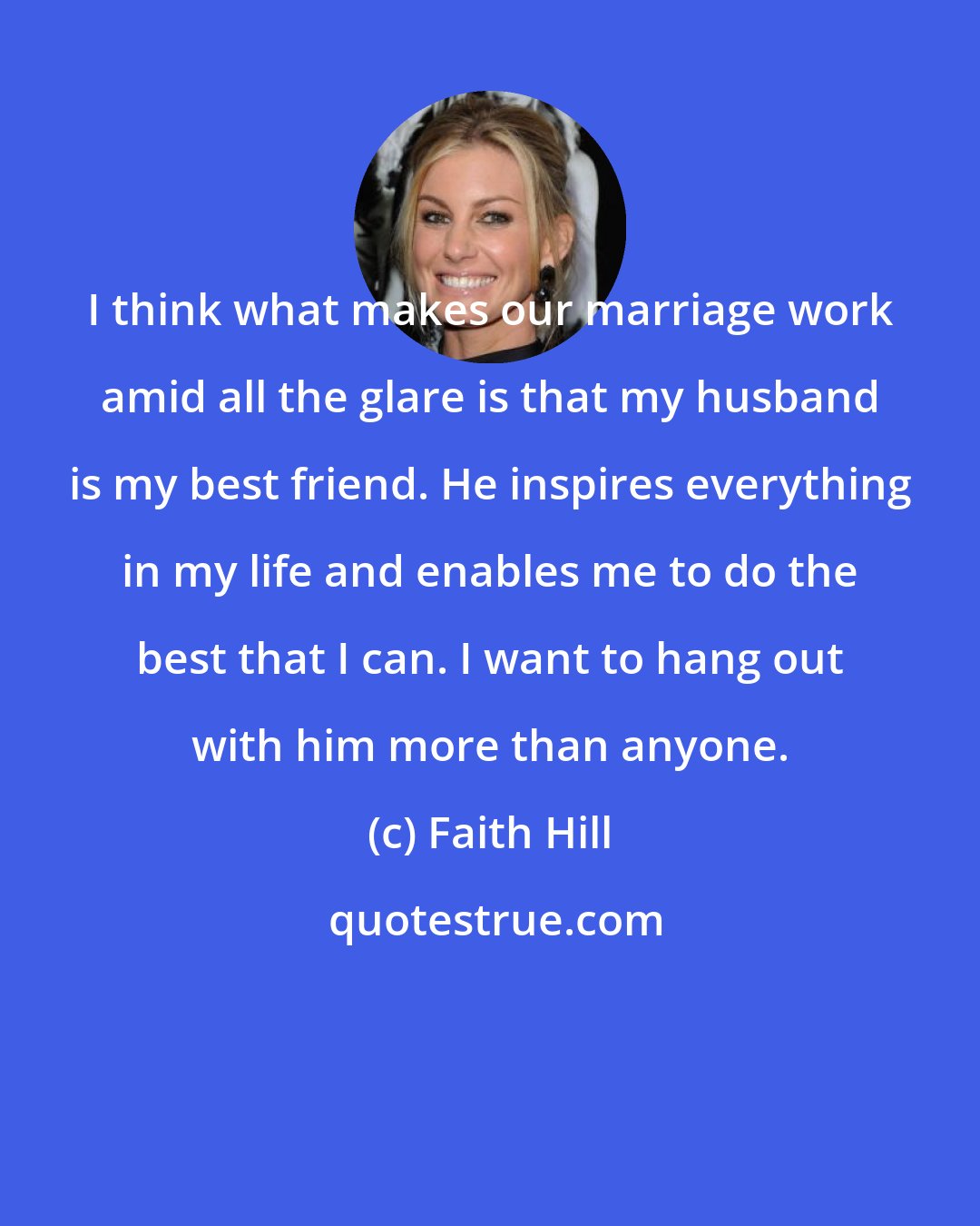 Faith Hill: I think what makes our marriage work amid all the glare is that my husband is my best friend. He inspires everything in my life and enables me to do the best that I can. I want to hang out with him more than anyone.