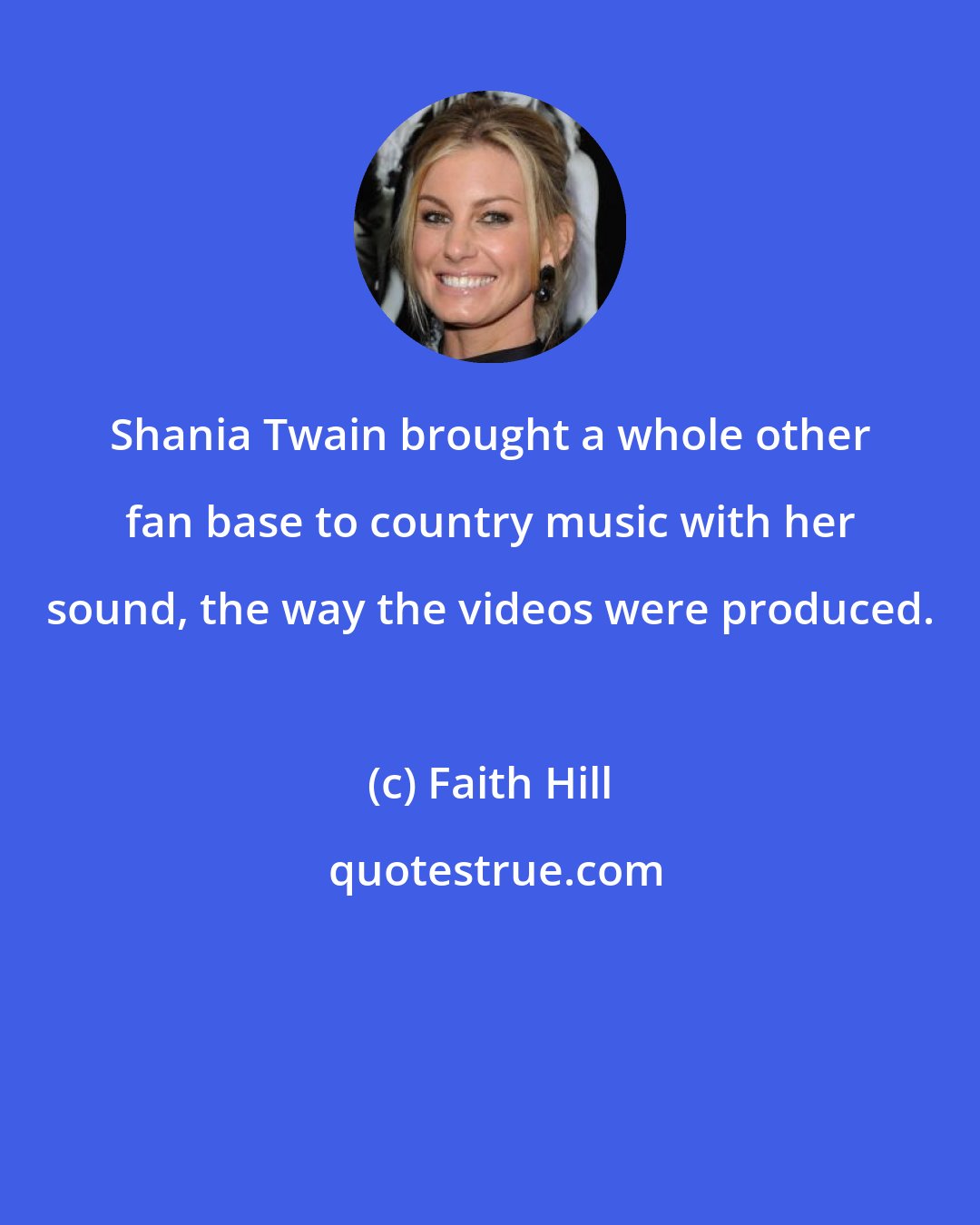 Faith Hill: Shania Twain brought a whole other fan base to country music with her sound, the way the videos were produced.