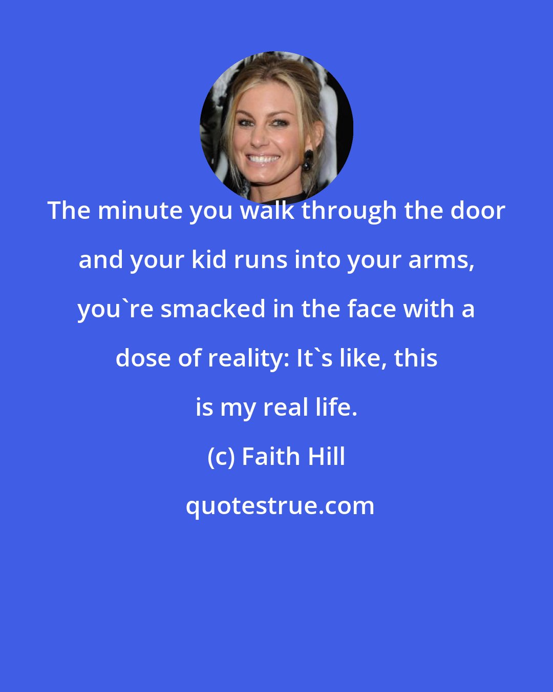 Faith Hill: The minute you walk through the door and your kid runs into your arms, you're smacked in the face with a dose of reality: It's like, this is my real life.