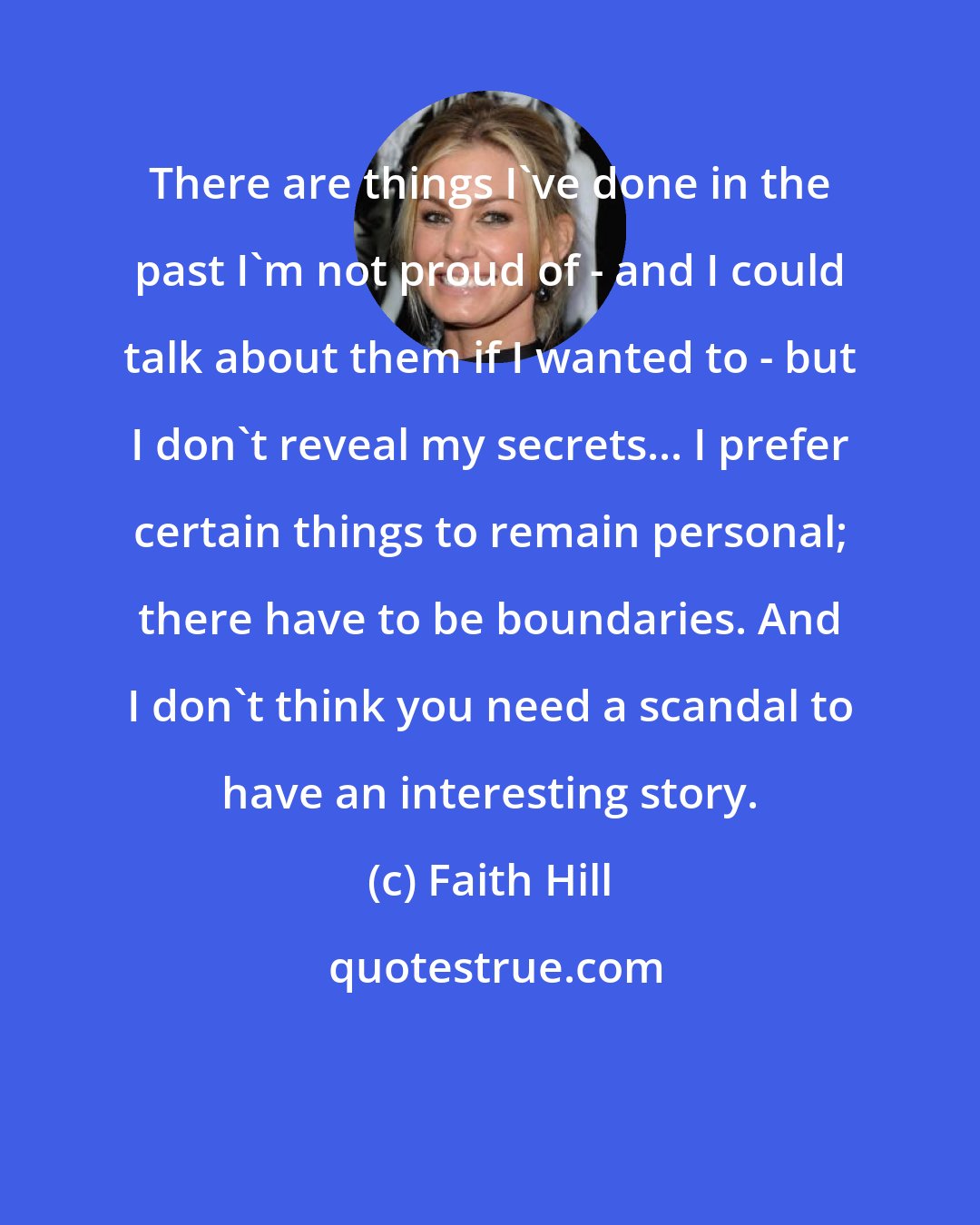 Faith Hill: There are things I've done in the past I'm not proud of - and I could talk about them if I wanted to - but I don't reveal my secrets... I prefer certain things to remain personal; there have to be boundaries. And I don't think you need a scandal to have an interesting story.