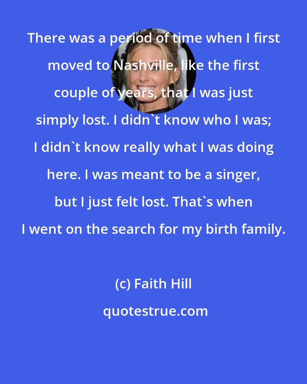 Faith Hill: There was a period of time when I first moved to Nashville, like the first couple of years, that I was just simply lost. I didn't know who I was; I didn't know really what I was doing here. I was meant to be a singer, but I just felt lost. That's when I went on the search for my birth family.