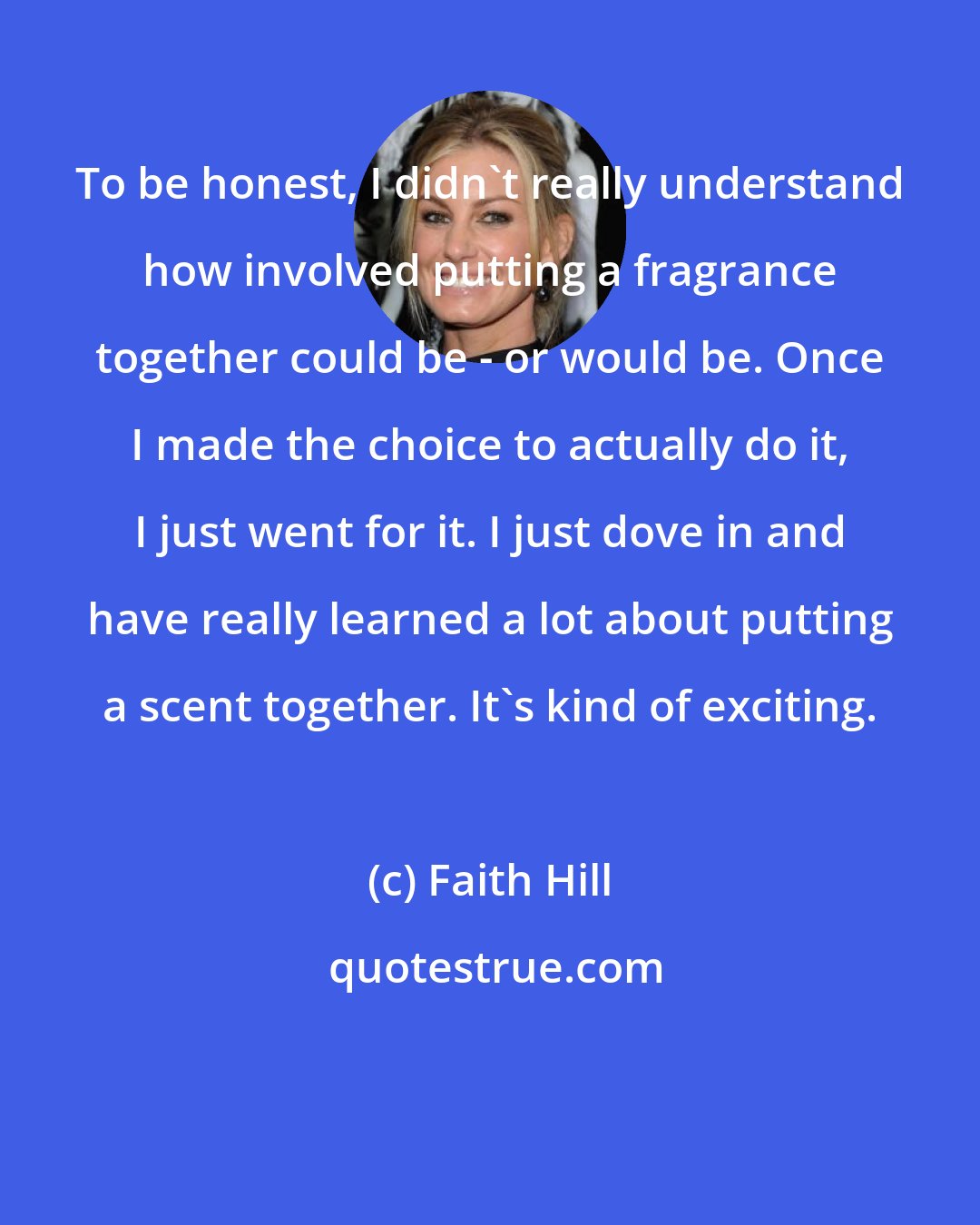 Faith Hill: To be honest, I didn't really understand how involved putting a fragrance together could be - or would be. Once I made the choice to actually do it, I just went for it. I just dove in and have really learned a lot about putting a scent together. It's kind of exciting.