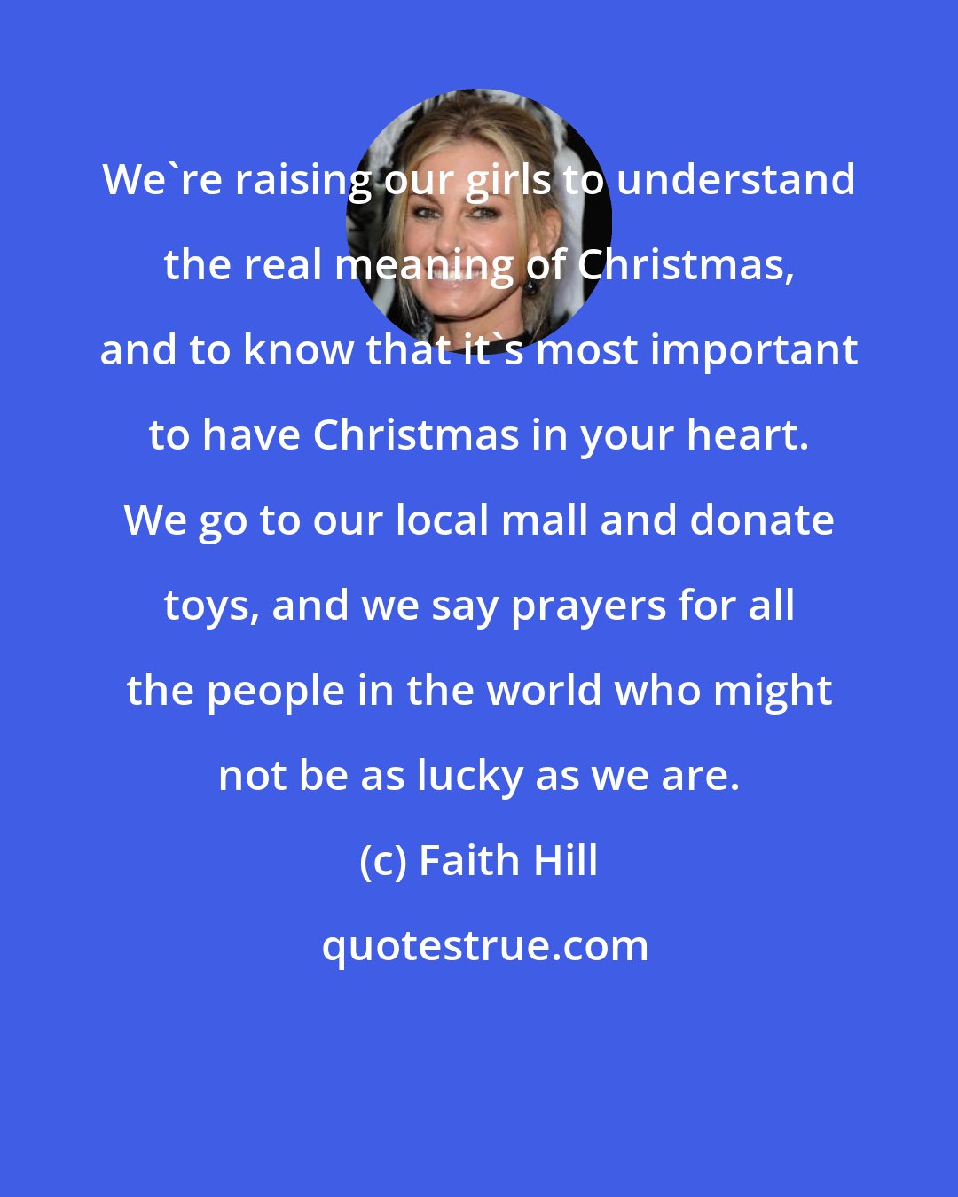 Faith Hill: We're raising our girls to understand the real meaning of Christmas, and to know that it's most important to have Christmas in your heart. We go to our local mall and donate toys, and we say prayers for all the people in the world who might not be as lucky as we are.