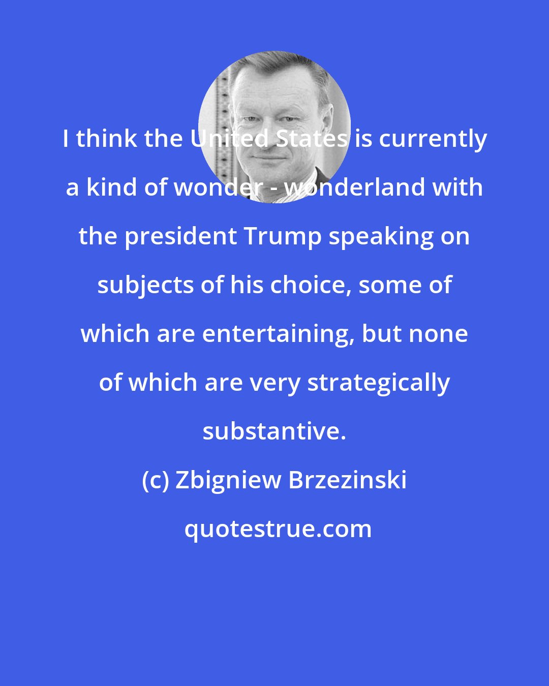 Zbigniew Brzezinski: I think the United States is currently a kind of wonder - wonderland with the president Trump speaking on subjects of his choice, some of which are entertaining, but none of which are very strategically substantive.