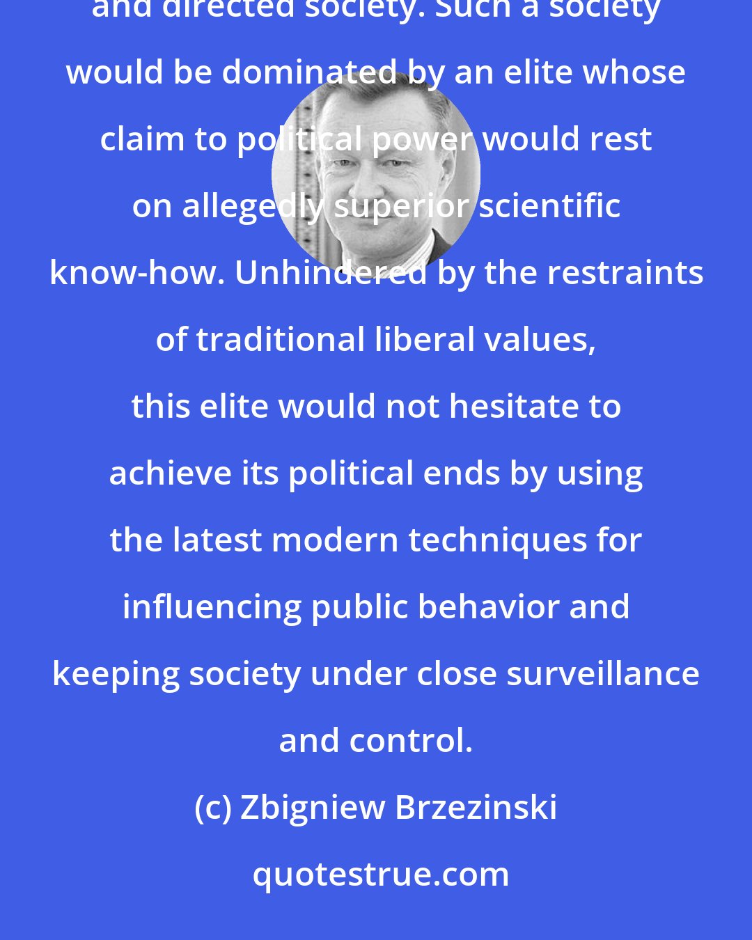 Zbigniew Brzezinski: More directly linked to the impact of technology, it involves the gradual appearance of a more controlled and directed society. Such a society would be dominated by an elite whose claim to political power would rest on allegedly superior scientific know-how. Unhindered by the restraints of traditional liberal values, this elite would not hesitate to achieve its political ends by using the latest modern techniques for influencing public behavior and keeping society under close surveillance and control.