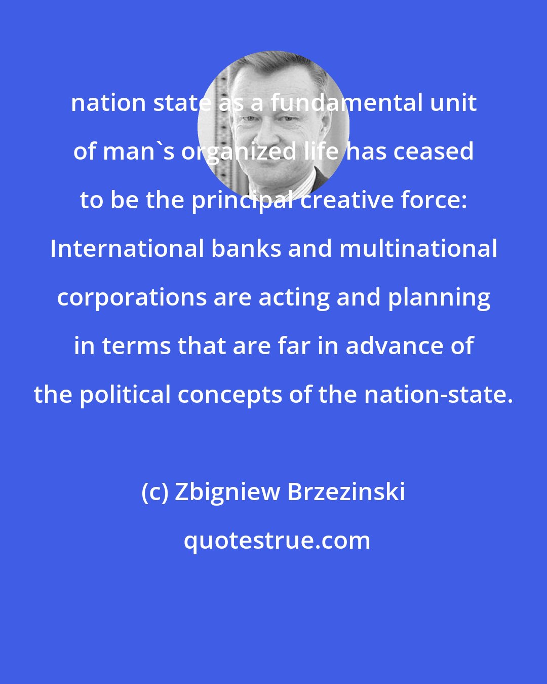 Zbigniew Brzezinski: nation state as a fundamental unit of man's organized life has ceased to be the principal creative force: International banks and multinational corporations are acting and planning in terms that are far in advance of the political concepts of the nation-state.