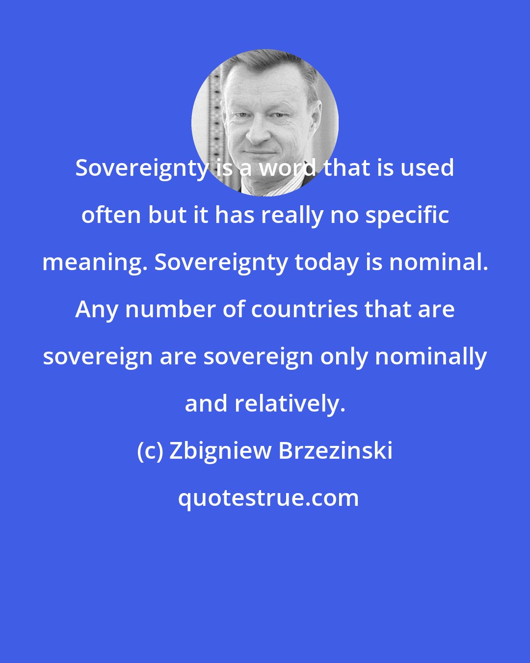 Zbigniew Brzezinski: Sovereignty is a word that is used often but it has really no specific meaning. Sovereignty today is nominal. Any number of countries that are sovereign are sovereign only nominally and relatively.