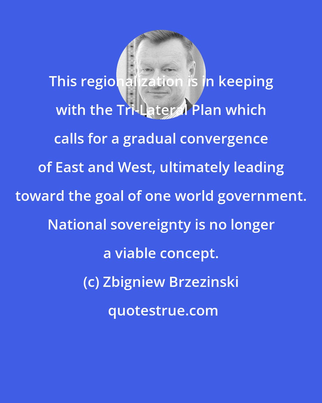 Zbigniew Brzezinski: This regionalization is in keeping with the Tri-Lateral Plan which calls for a gradual convergence of East and West, ultimately leading toward the goal of one world government. National sovereignty is no longer a viable concept.