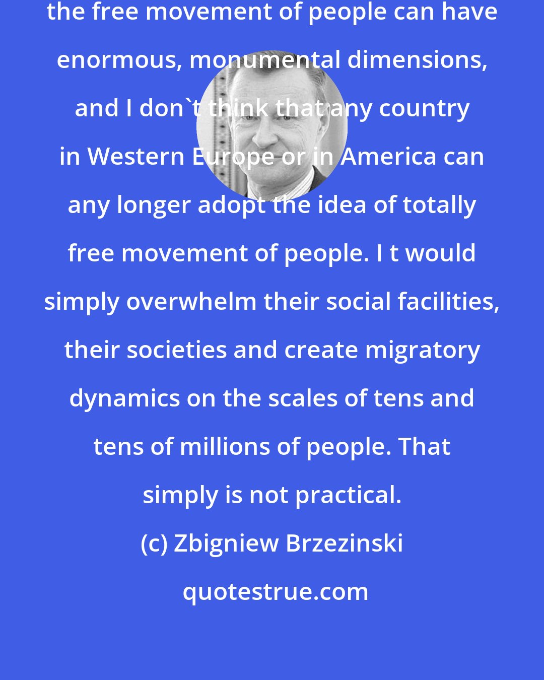 Zbigniew Brzezinski: Today we are in a situation in which the free movement of people can have enormous, monumental dimensions, and I don't think that any country in Western Europe or in America can any longer adopt the idea of totally free movement of people. I t would simply overwhelm their social facilities, their societies and create migratory dynamics on the scales of tens and tens of millions of people. That simply is not practical.