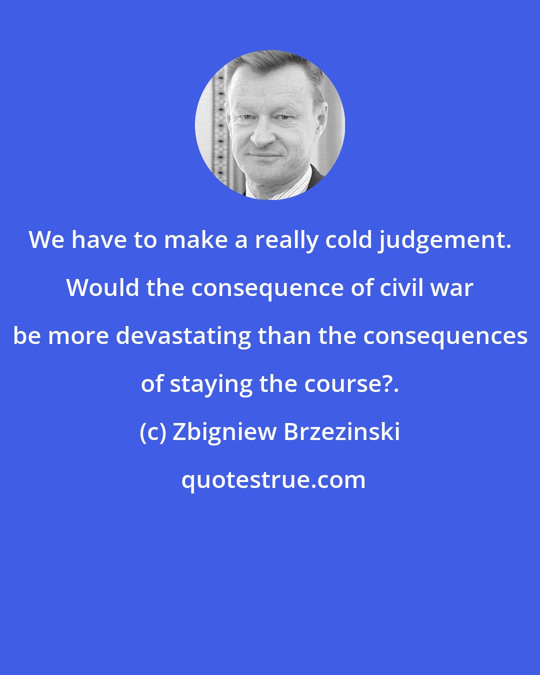 Zbigniew Brzezinski: We have to make a really cold judgement. Would the consequence of civil war be more devastating than the consequences of staying the course?.