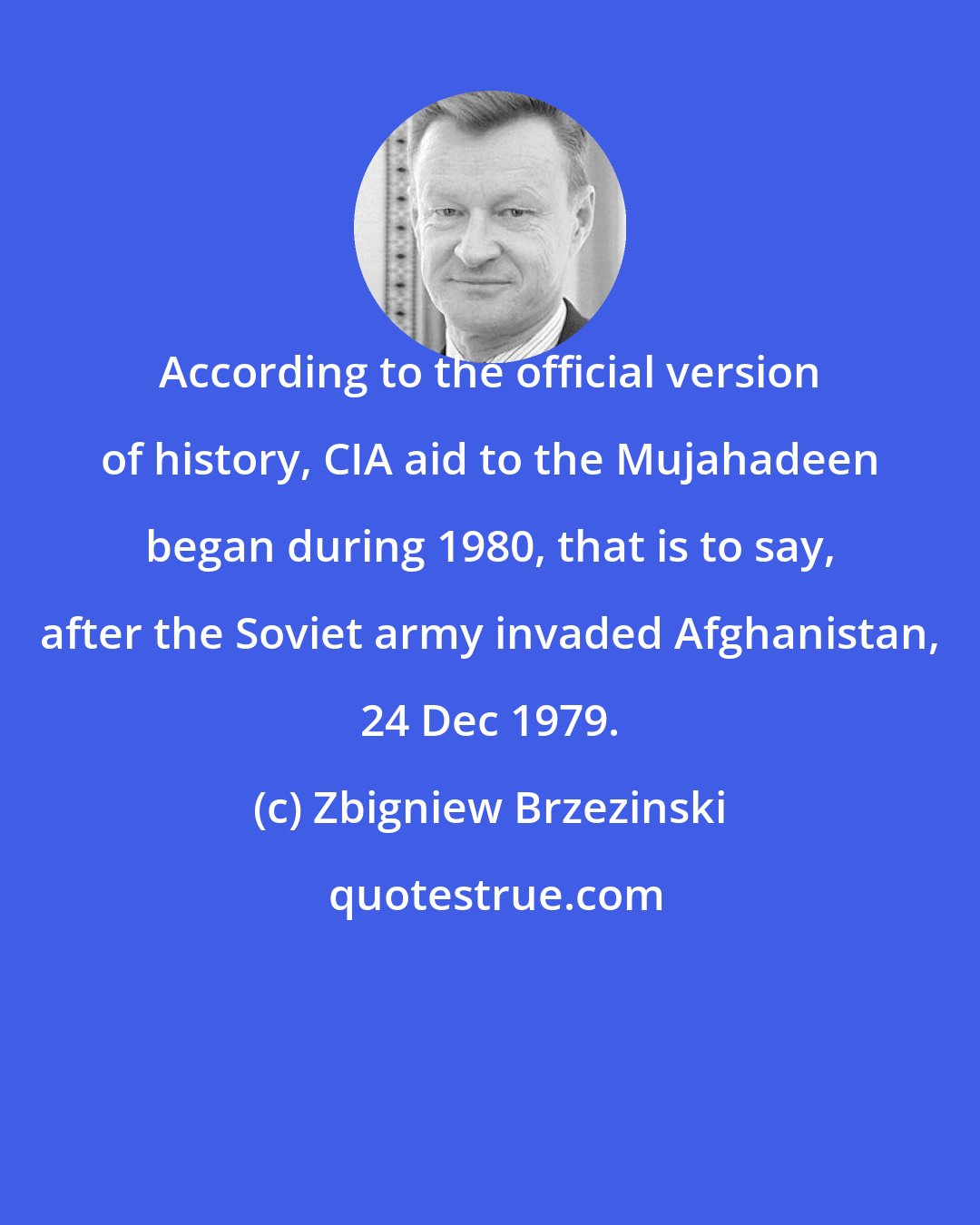 Zbigniew Brzezinski: According to the official version of history, CIA aid to the Mujahadeen began during 1980, that is to say, after the Soviet army invaded Afghanistan, 24 Dec 1979.