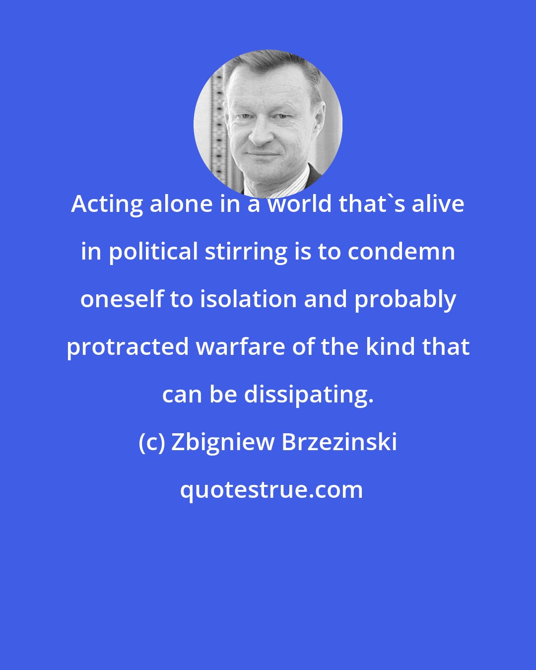 Zbigniew Brzezinski: Acting alone in a world that's alive in political stirring is to condemn oneself to isolation and probably protracted warfare of the kind that can be dissipating.