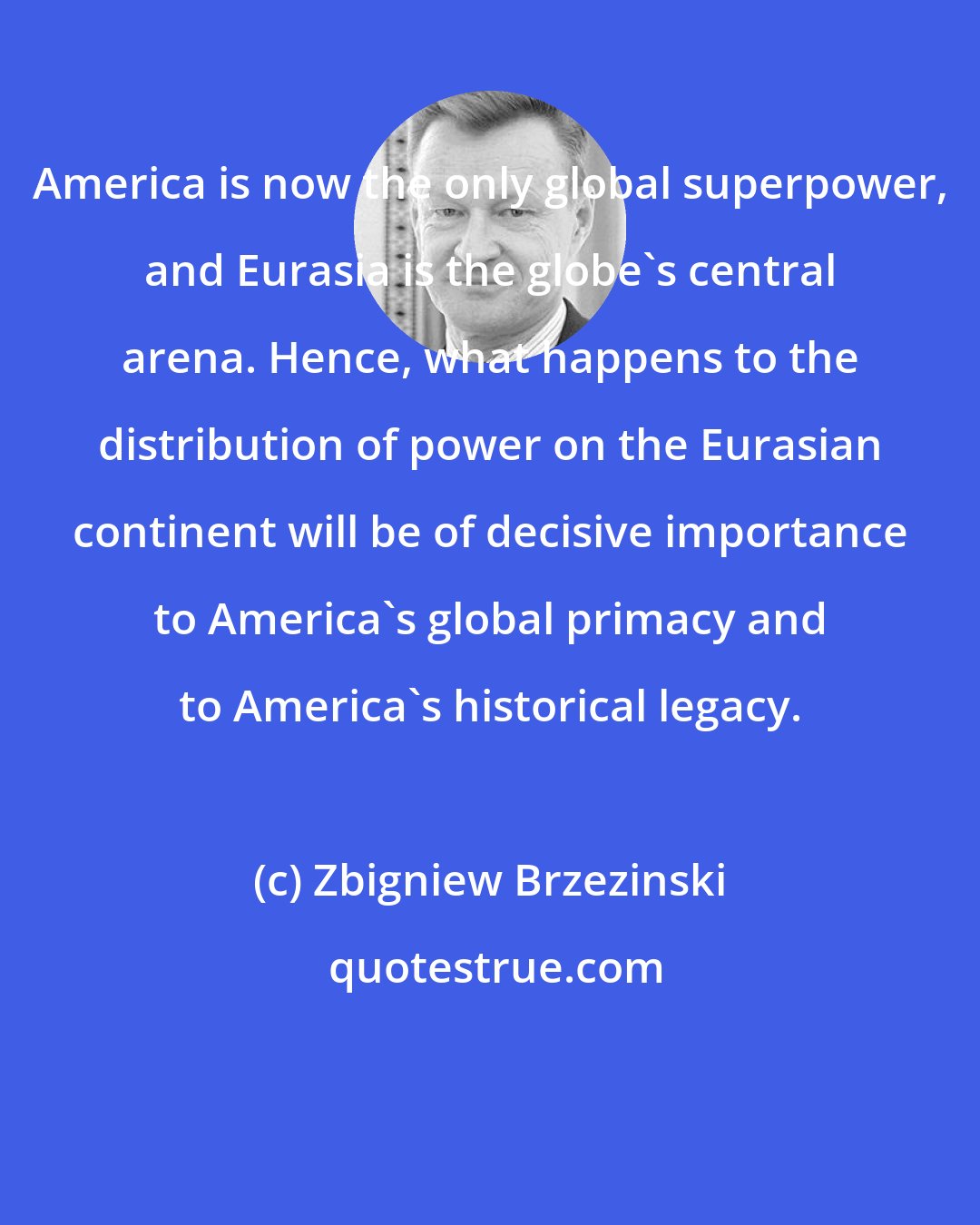 Zbigniew Brzezinski: America is now the only global superpower, and Eurasia is the globe's central arena. Hence, what happens to the distribution of power on the Eurasian continent will be of decisive importance to America's global primacy and to America's historical legacy.