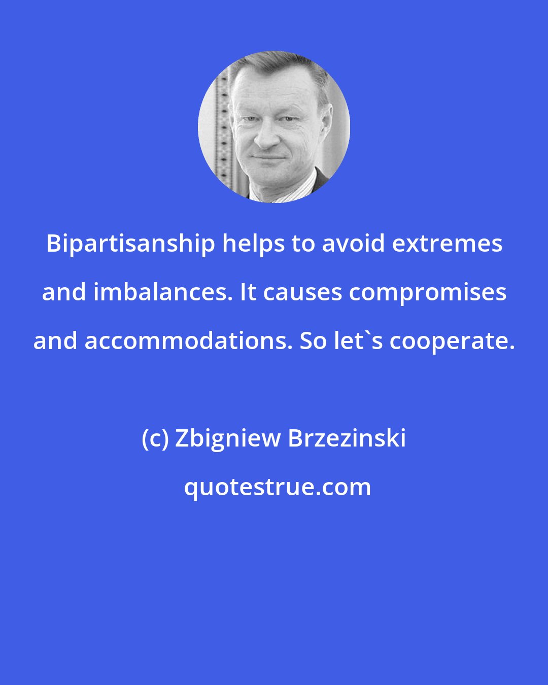 Zbigniew Brzezinski: Bipartisanship helps to avoid extremes and imbalances. It causes compromises and accommodations. So let's cooperate.