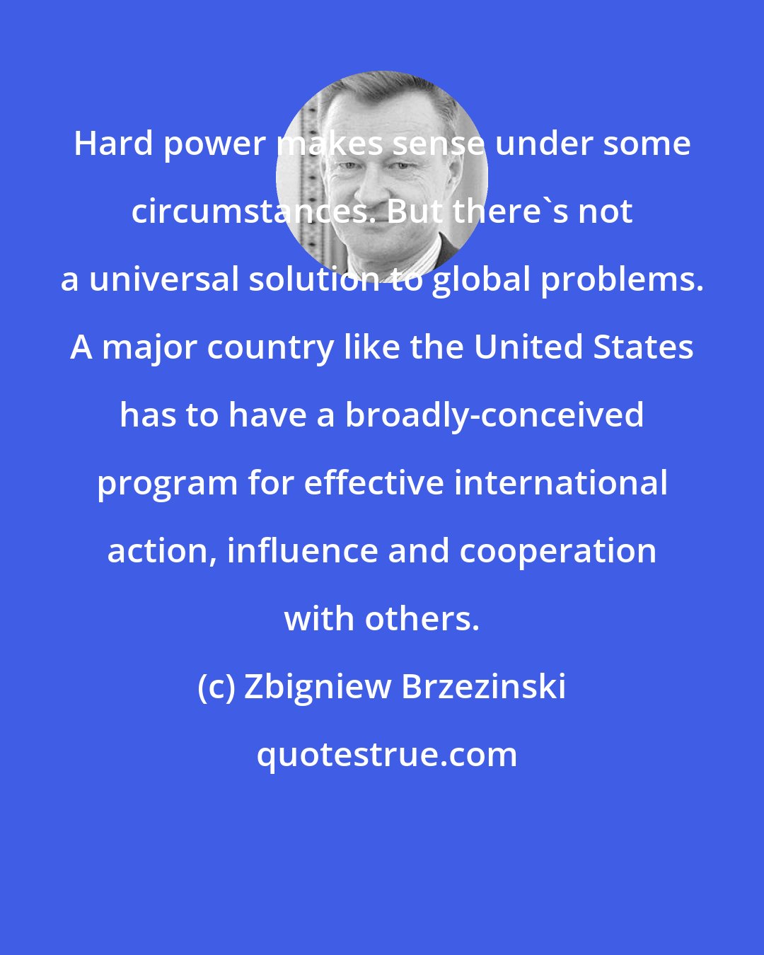 Zbigniew Brzezinski: Hard power makes sense under some circumstances. But there's not a universal solution to global problems. A major country like the United States has to have a broadly-conceived program for effective international action, influence and cooperation with others.