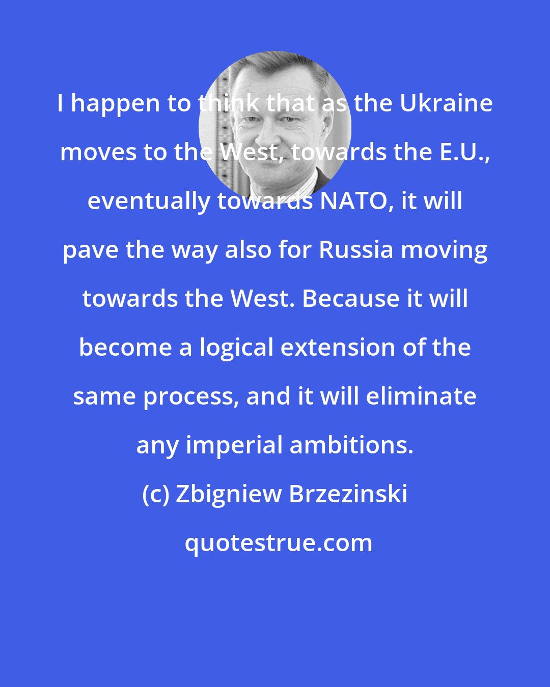 Zbigniew Brzezinski: I happen to think that as the Ukraine moves to the West, towards the E.U., eventually towards NATO, it will pave the way also for Russia moving towards the West. Because it will become a logical extension of the same process, and it will eliminate any imperial ambitions.