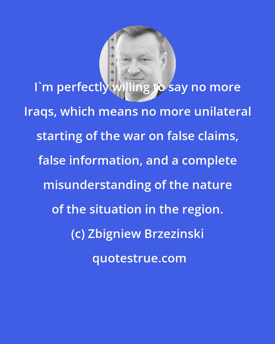 Zbigniew Brzezinski: I'm perfectly willing to say no more Iraqs, which means no more unilateral starting of the war on false claims, false information, and a complete misunderstanding of the nature of the situation in the region.