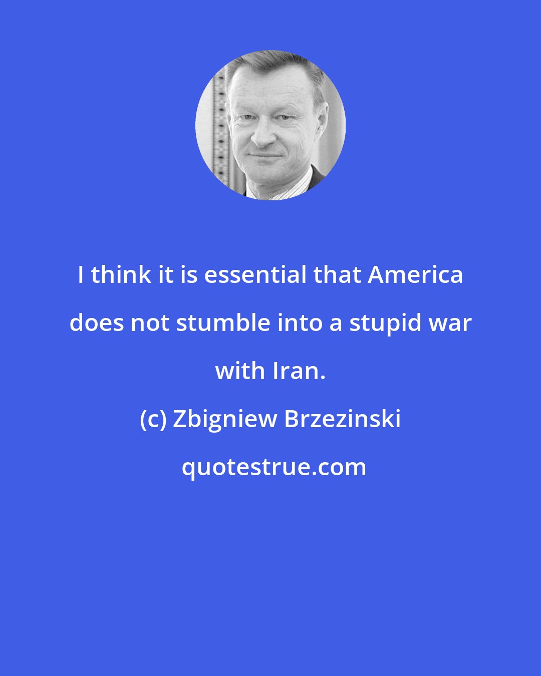 Zbigniew Brzezinski: I think it is essential that America does not stumble into a stupid war with Iran.