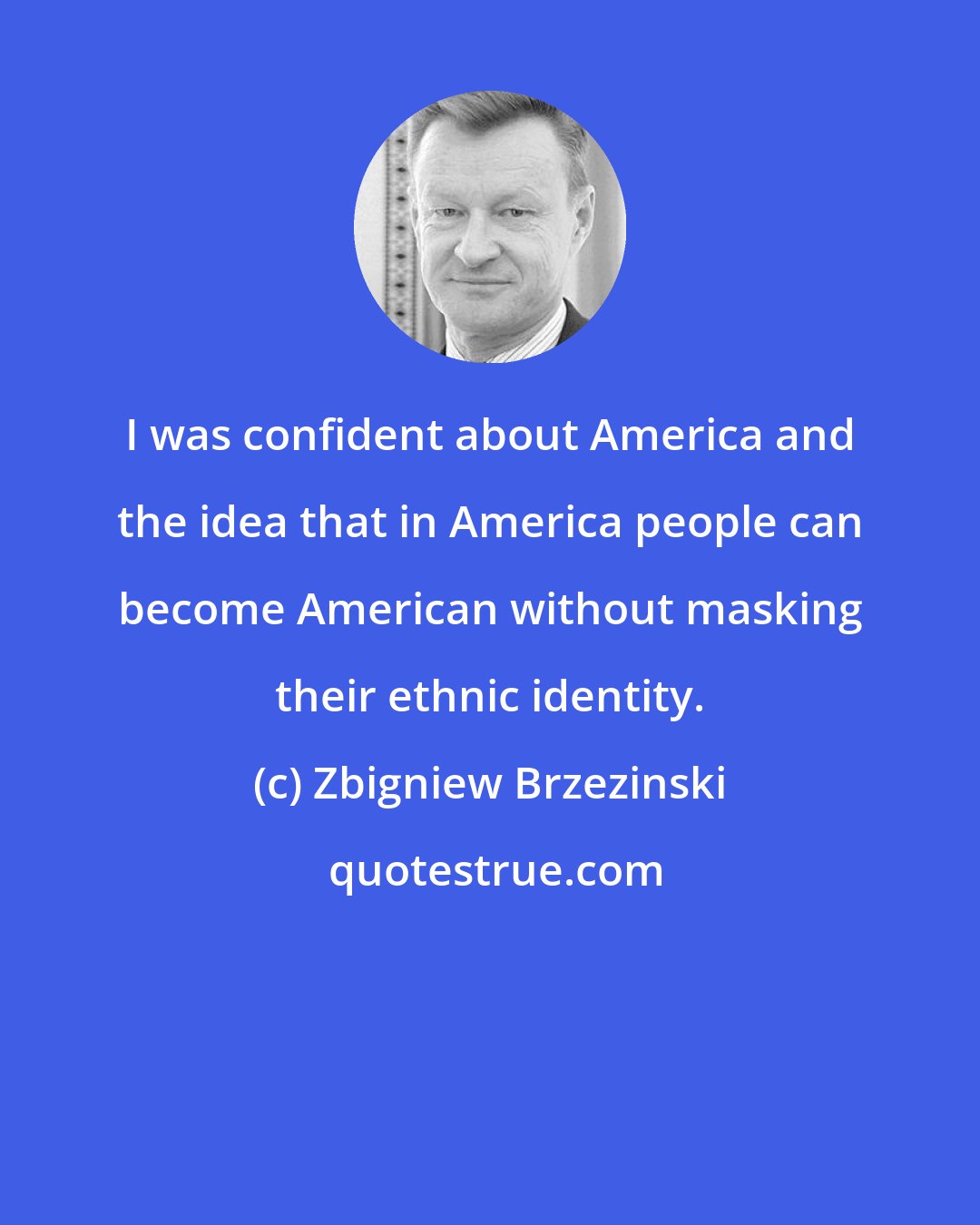 Zbigniew Brzezinski: I was confident about America and the idea that in America people can become American without masking their ethnic identity.