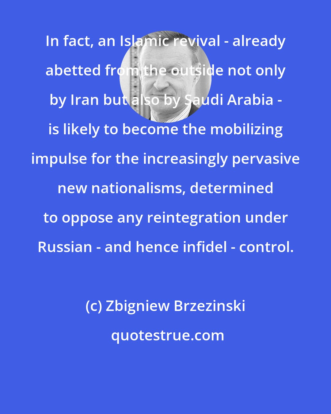 Zbigniew Brzezinski: In fact, an Islamic revival - already abetted from the outside not only by Iran but also by Saudi Arabia - is likely to become the mobilizing impulse for the increasingly pervasive new nationalisms, determined to oppose any reintegration under Russian - and hence infidel - control.