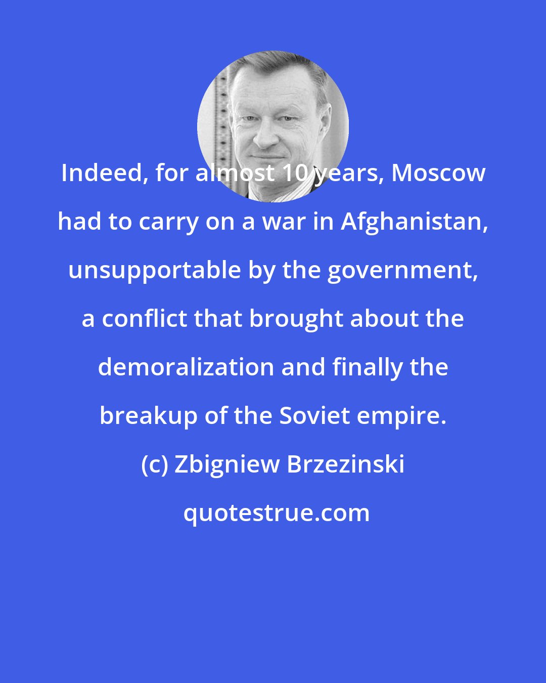 Zbigniew Brzezinski: Indeed, for almost 10 years, Moscow had to carry on a war in Afghanistan, unsupportable by the government, a conflict that brought about the demoralization and finally the breakup of the Soviet empire.