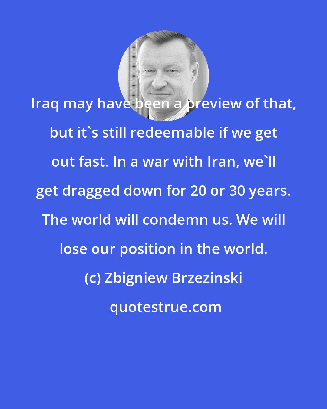 Zbigniew Brzezinski: Iraq may have been a preview of that, but it's still redeemable if we get out fast. In a war with Iran, we'll get dragged down for 20 or 30 years. The world will condemn us. We will lose our position in the world.