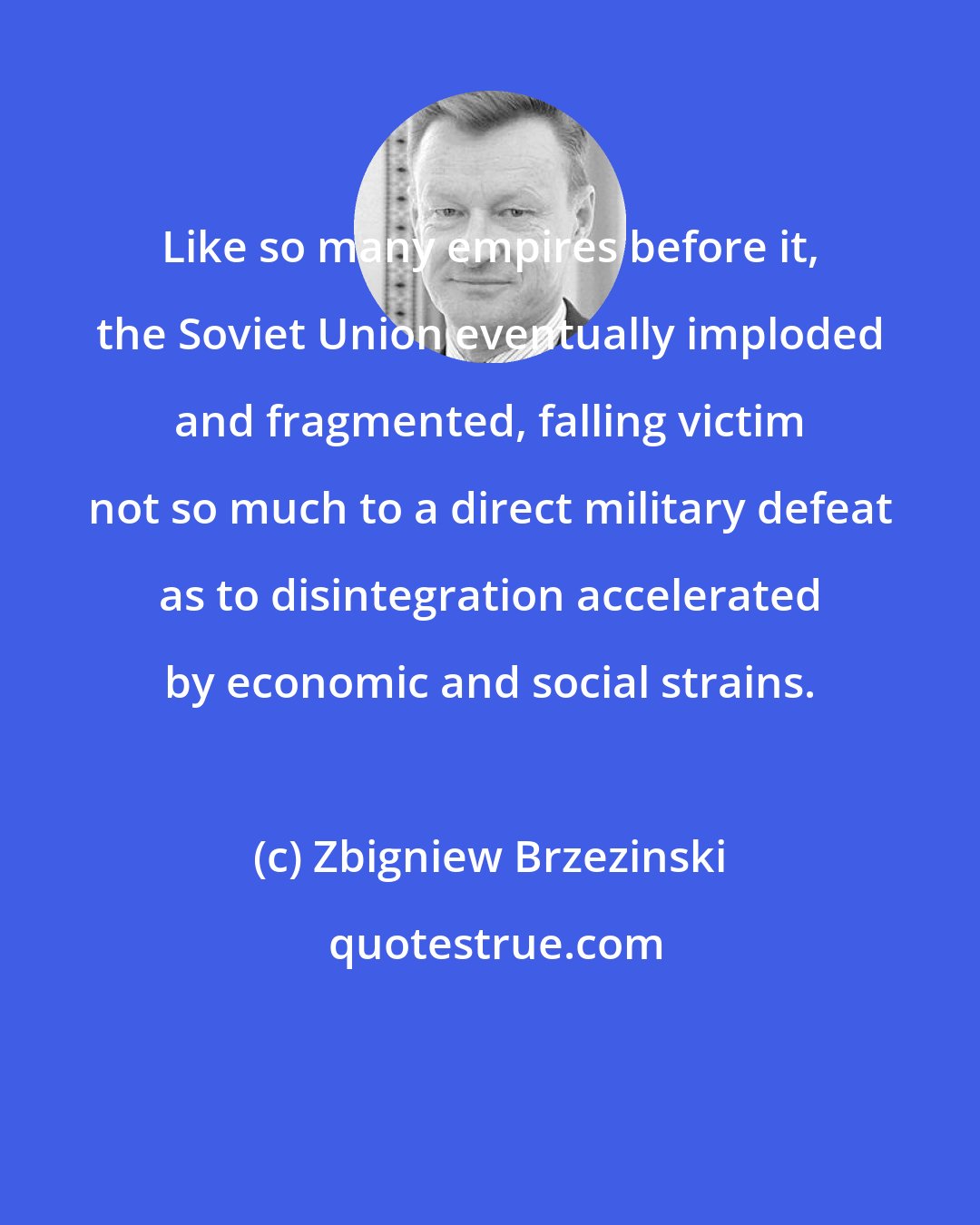 Zbigniew Brzezinski: Like so many empires before it, the Soviet Union eventually imploded and fragmented, falling victim not so much to a direct military defeat as to disintegration accelerated by economic and social strains.