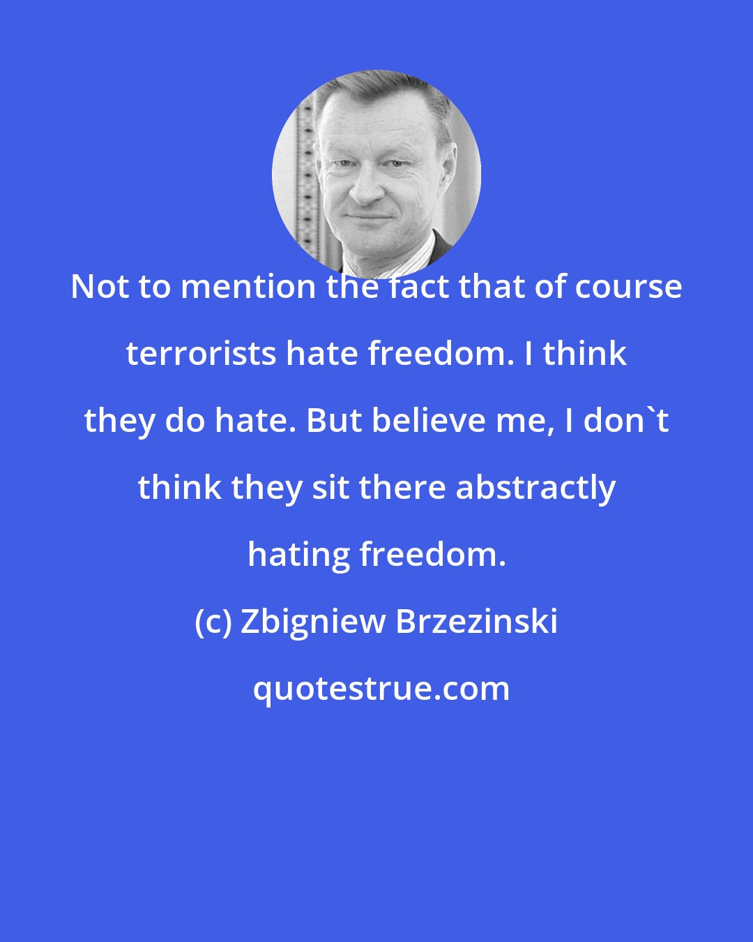 Zbigniew Brzezinski: Not to mention the fact that of course terrorists hate freedom. I think they do hate. But believe me, I don't think they sit there abstractly hating freedom.