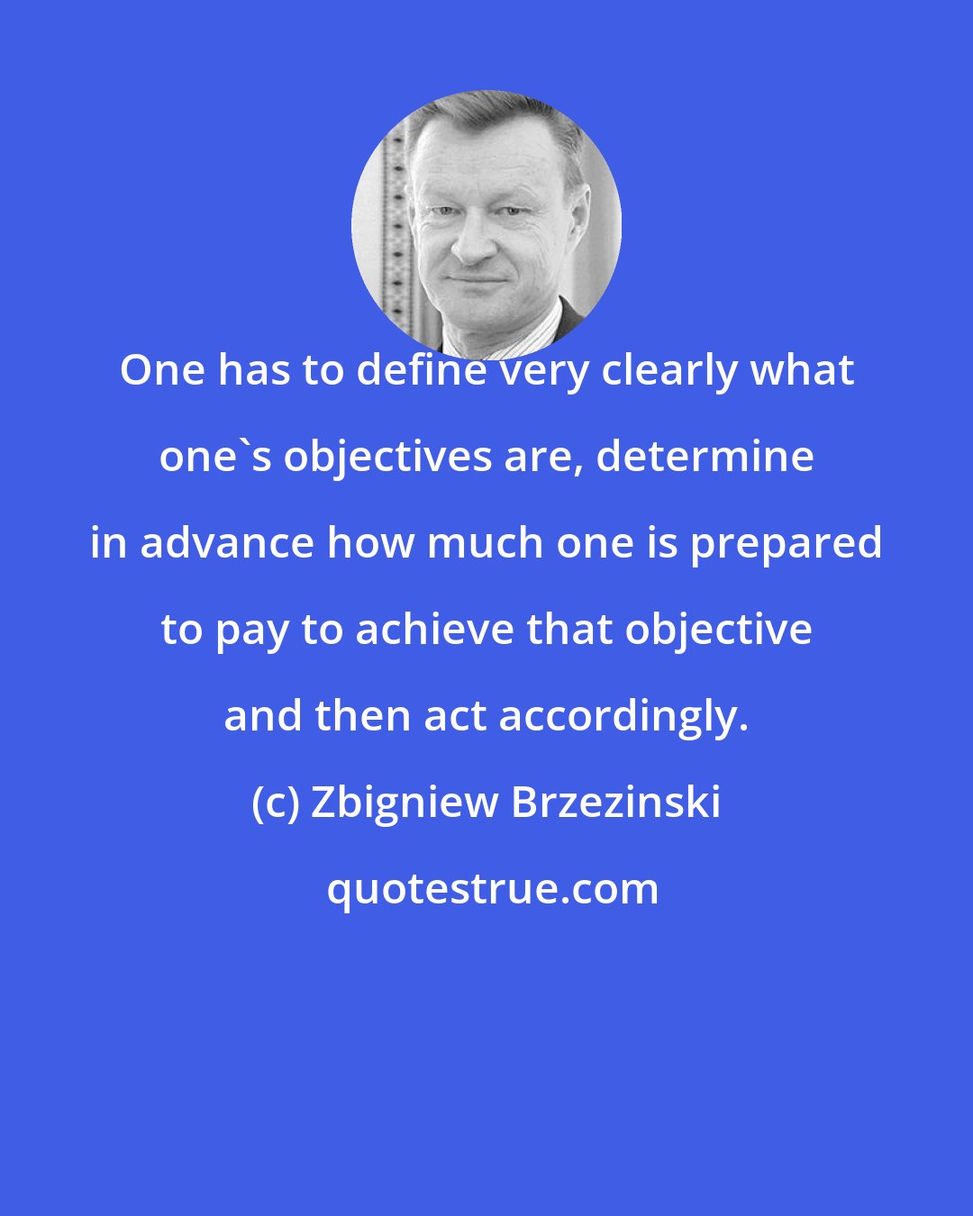 Zbigniew Brzezinski: One has to define very clearly what one's objectives are, determine in advance how much one is prepared to pay to achieve that objective and then act accordingly.