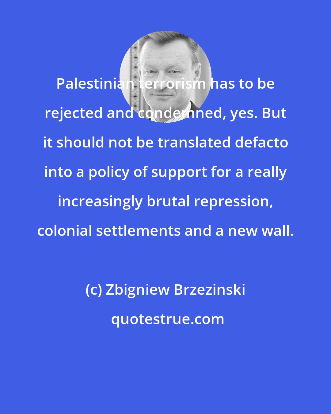 Zbigniew Brzezinski: Palestinian terrorism has to be rejected and condemned, yes. But it should not be translated defacto into a policy of support for a really increasingly brutal repression, colonial settlements and a new wall.