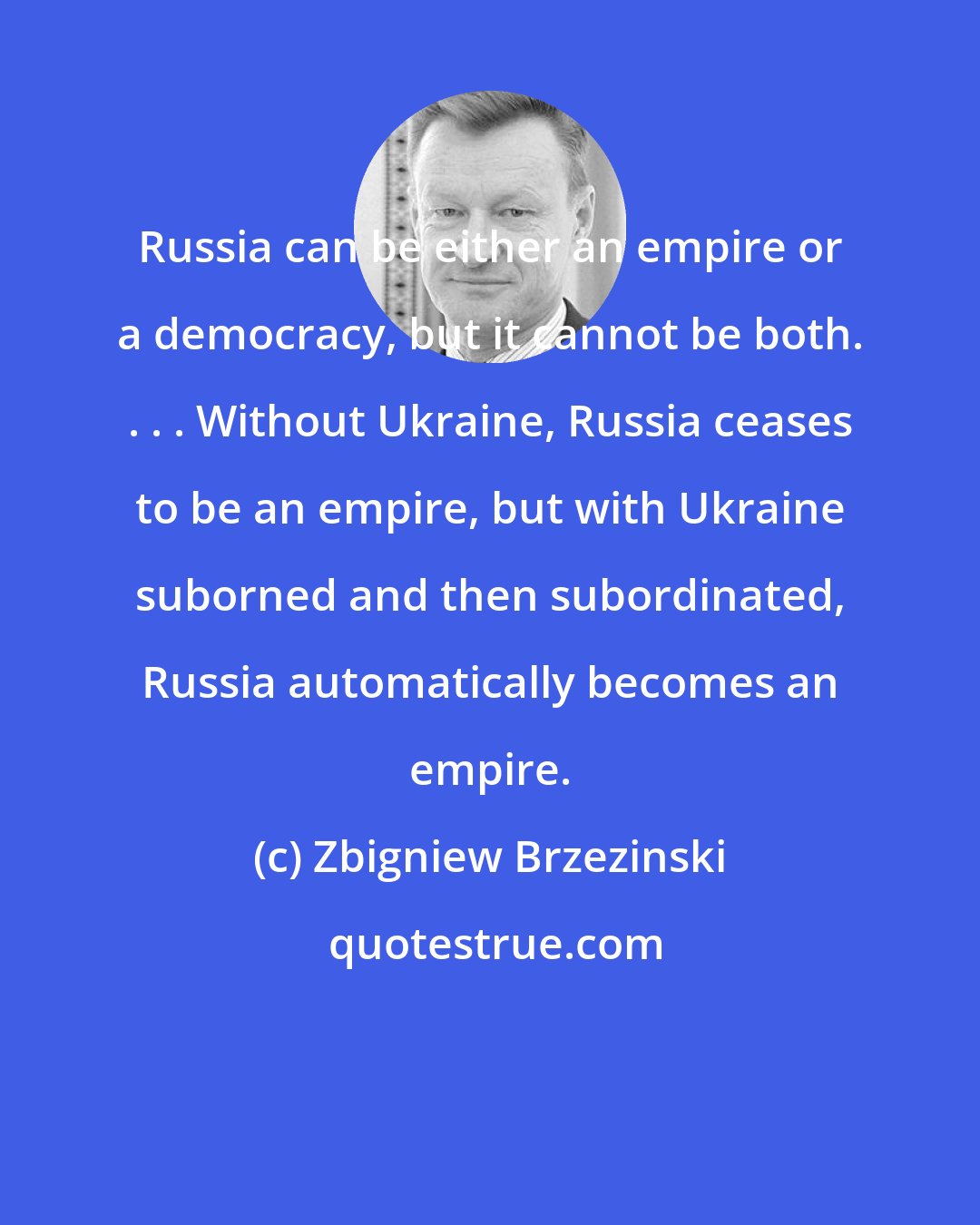 Zbigniew Brzezinski: Russia can be either an empire or a democracy, but it cannot be both. . . . Without Ukraine, Russia ceases to be an empire, but with Ukraine suborned and then subordinated, Russia automatically becomes an empire.