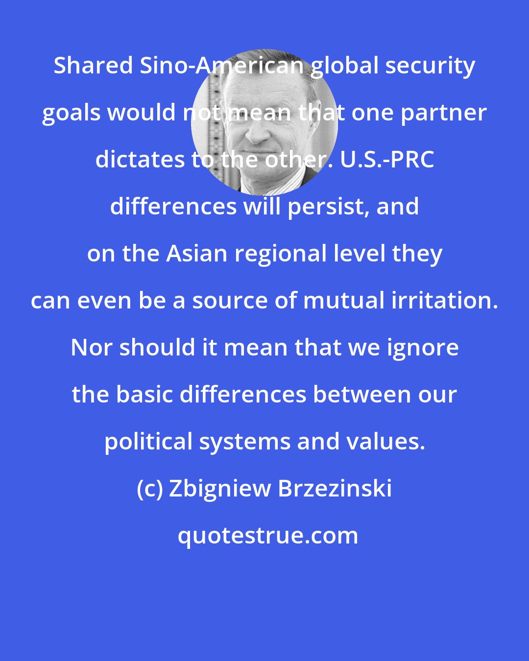 Zbigniew Brzezinski: Shared Sino-American global security goals would not mean that one partner dictates to the other. U.S.-PRC differences will persist, and on the Asian regional level they can even be a source of mutual irritation. Nor should it mean that we ignore the basic differences between our political systems and values.