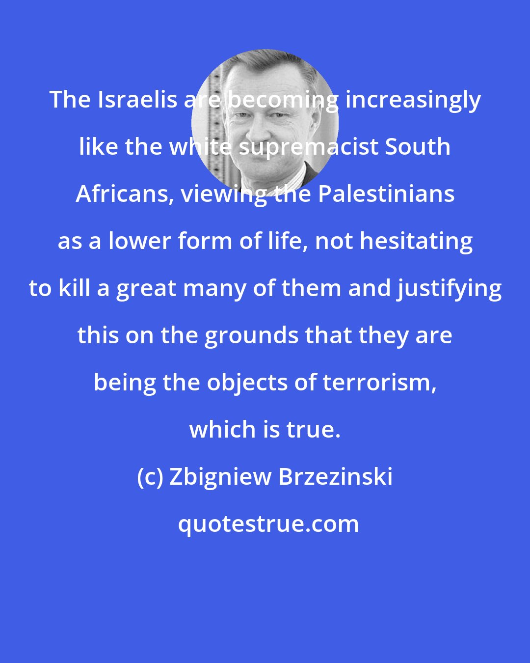 Zbigniew Brzezinski: The Israelis are becoming increasingly like the white supremacist South Africans, viewing the Palestinians as a lower form of life, not hesitating to kill a great many of them and justifying this on the grounds that they are being the objects of terrorism, which is true.