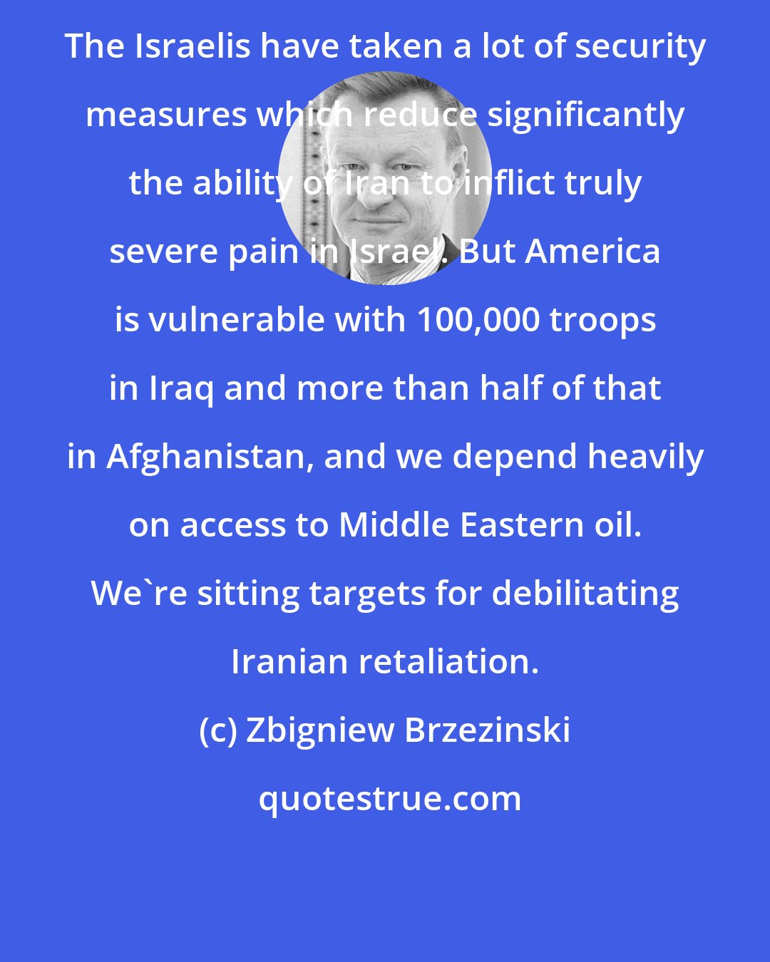 Zbigniew Brzezinski: The Israelis have taken a lot of security measures which reduce significantly the ability of Iran to inflict truly severe pain in Israel. But America is vulnerable with 100,000 troops in Iraq and more than half of that in Afghanistan, and we depend heavily on access to Middle Eastern oil. We're sitting targets for debilitating Iranian retaliation.