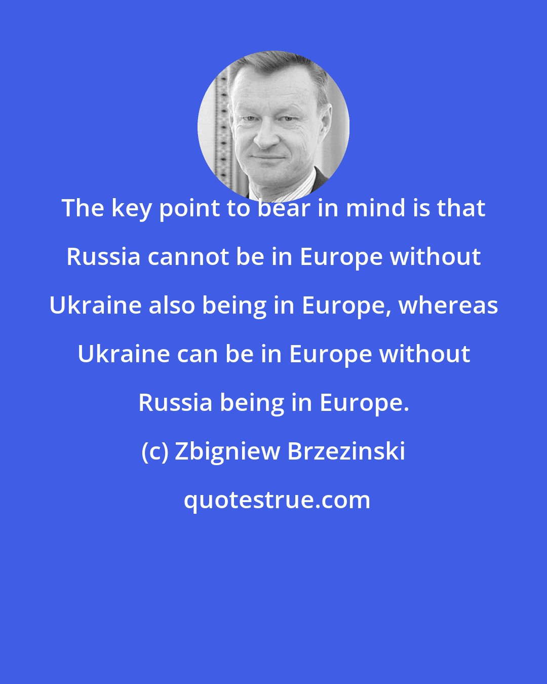 Zbigniew Brzezinski: The key point to bear in mind is that Russia cannot be in Europe without Ukraine also being in Europe, whereas Ukraine can be in Europe without Russia being in Europe.