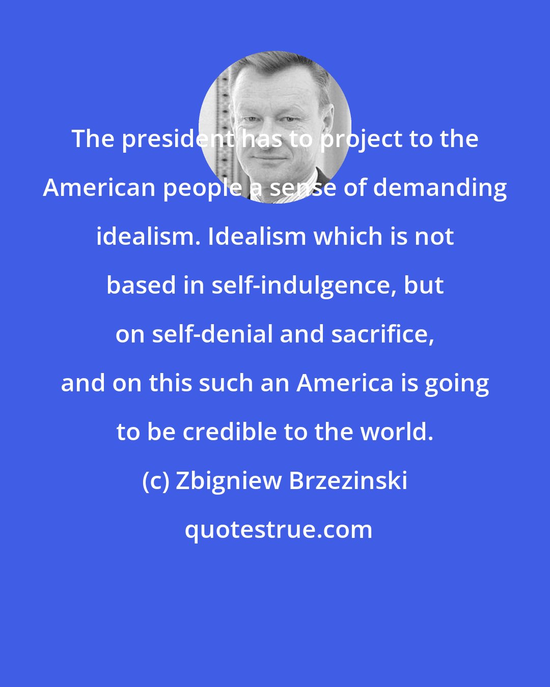 Zbigniew Brzezinski: The president has to project to the American people a sense of demanding idealism. Idealism which is not based in self-indulgence, but on self-denial and sacrifice, and on this such an America is going to be credible to the world.