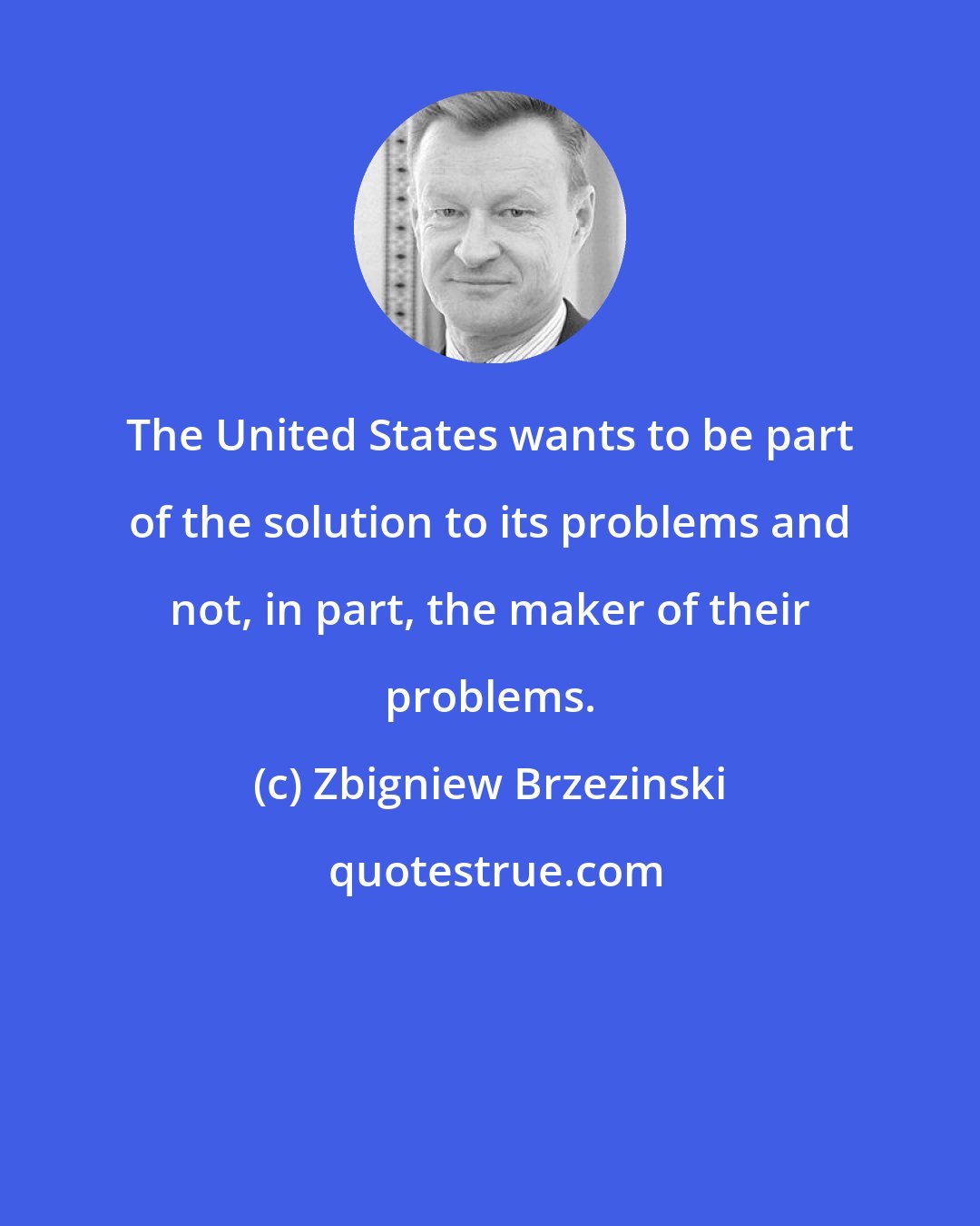 Zbigniew Brzezinski: The United States wants to be part of the solution to its problems and not, in part, the maker of their problems.