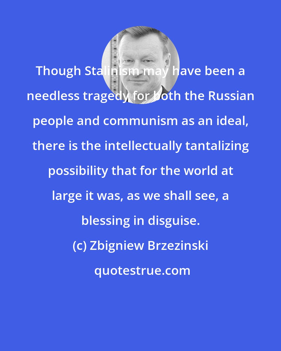 Zbigniew Brzezinski: Though Stalinism may have been a needless tragedy for both the Russian people and communism as an ideal, there is the intellectually tantalizing possibility that for the world at large it was, as we shall see, a blessing in disguise.