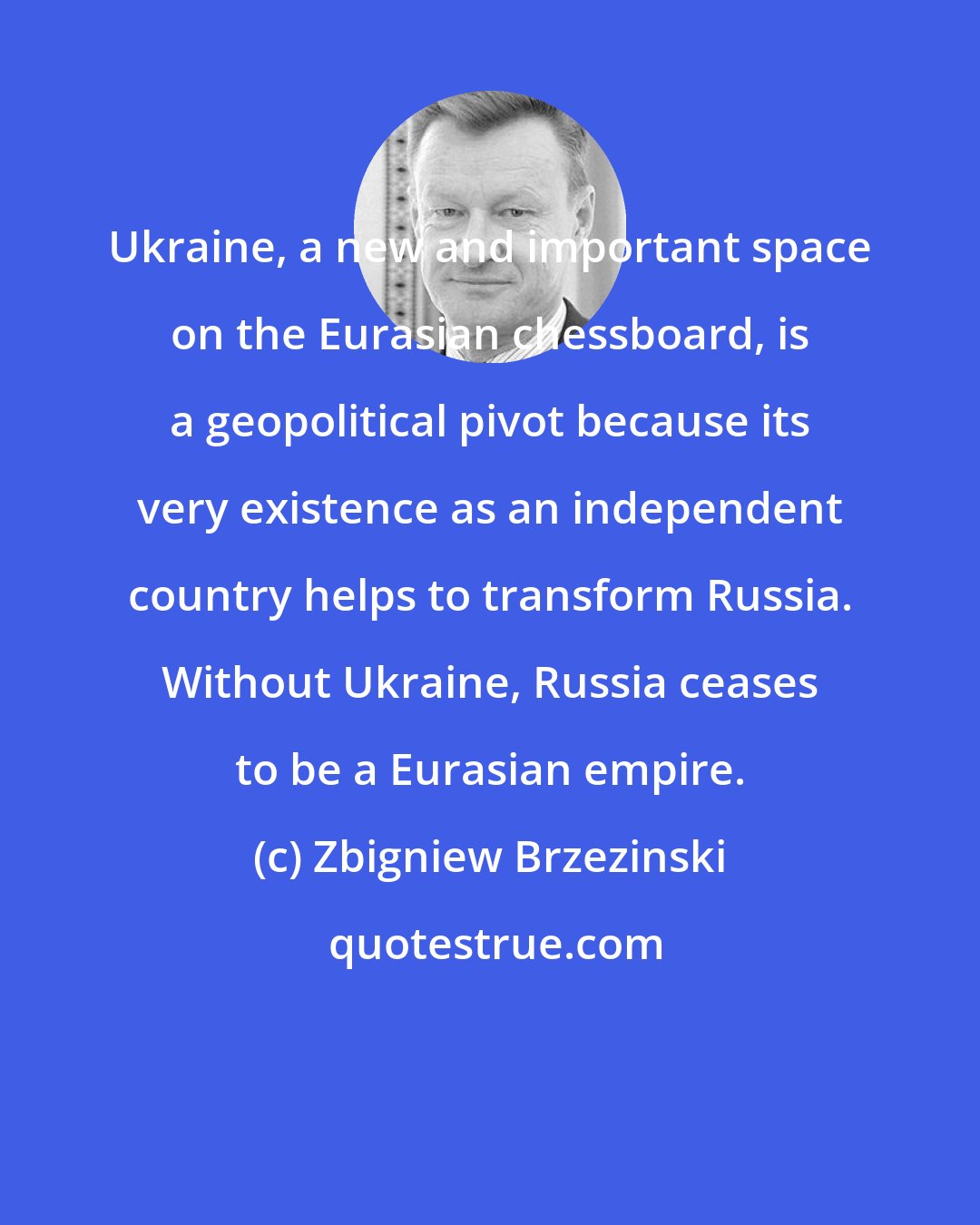 Zbigniew Brzezinski: Ukraine, a new and important space on the Eurasian chessboard, is a geopolitical pivot because its very existence as an independent country helps to transform Russia. Without Ukraine, Russia ceases to be a Eurasian empire.