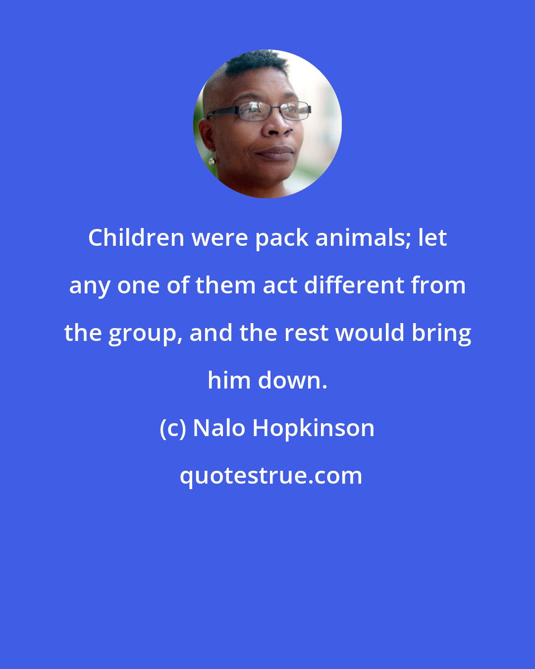 Nalo Hopkinson: Children were pack animals; let any one of them act different from the group, and the rest would bring him down.