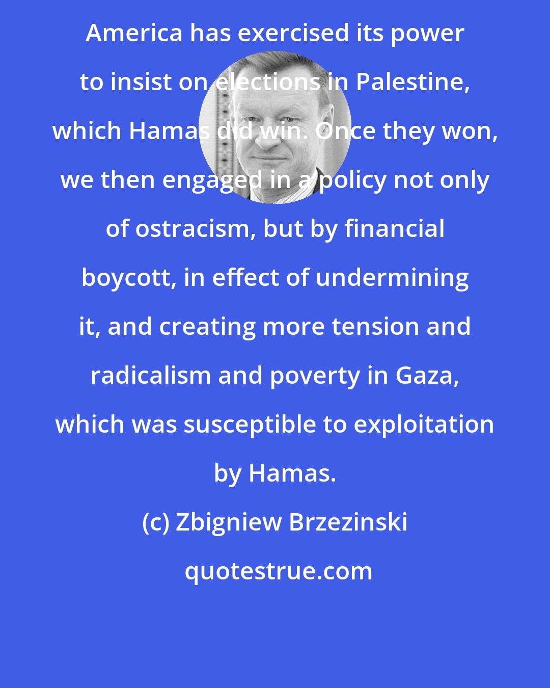 Zbigniew Brzezinski: America has exercised its power to insist on elections in Palestine, which Hamas did win. Once they won, we then engaged in a policy not only of ostracism, but by financial boycott, in effect of undermining it, and creating more tension and radicalism and poverty in Gaza, which was susceptible to exploitation by Hamas.