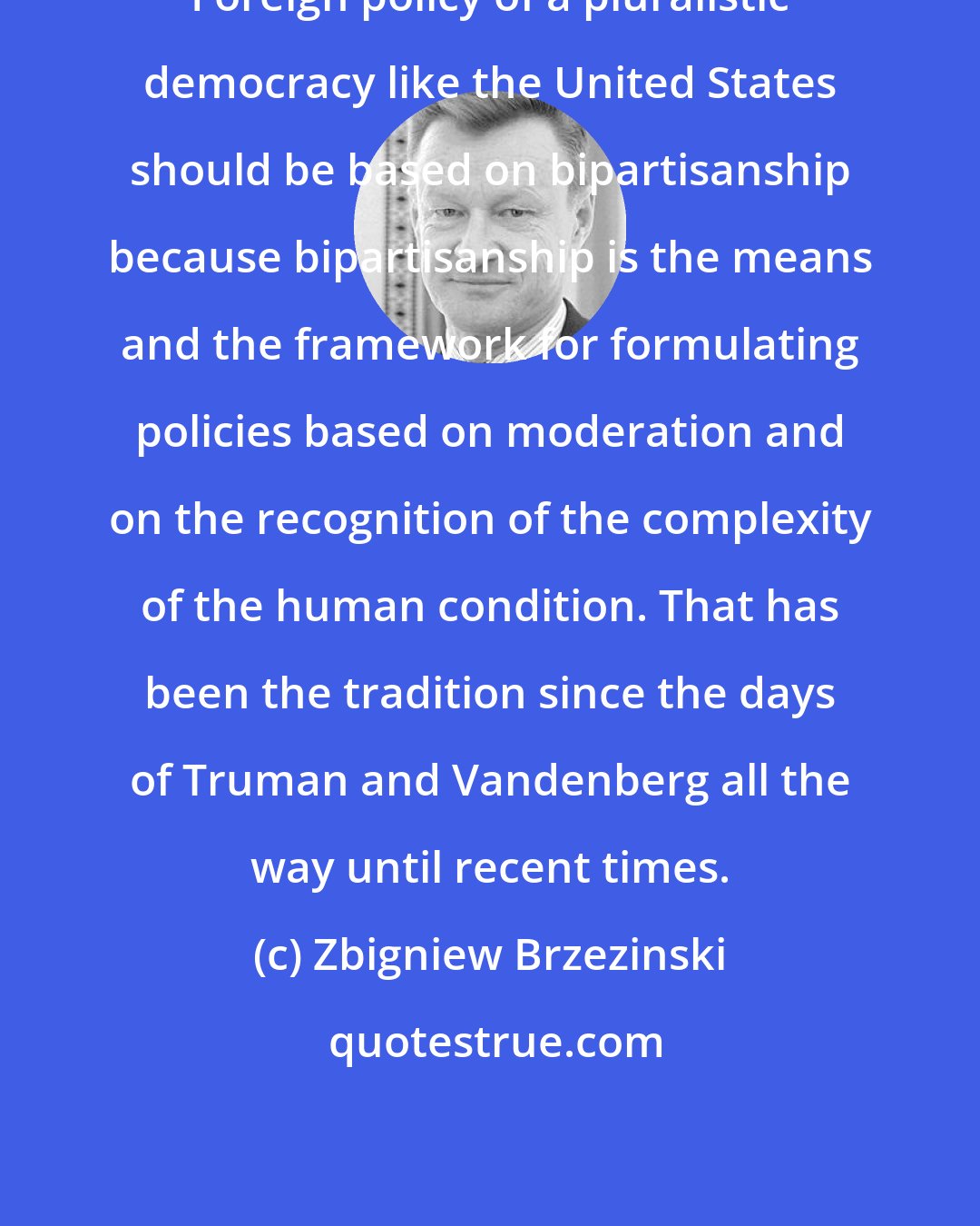 Zbigniew Brzezinski: Foreign policy of a pluralistic democracy like the United States should be based on bipartisanship because bipartisanship is the means and the framework for formulating policies based on moderation and on the recognition of the complexity of the human condition. That has been the tradition since the days of Truman and Vandenberg all the way until recent times.