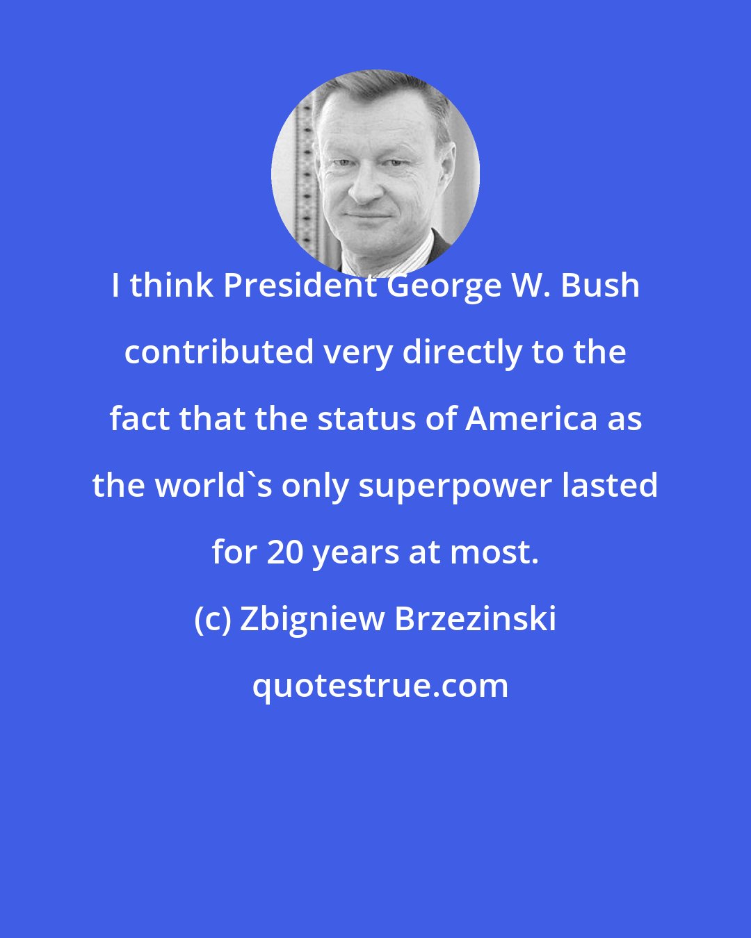 Zbigniew Brzezinski: I think President George W. Bush contributed very directly to the fact that the status of America as the world's only superpower lasted for 20 years at most.