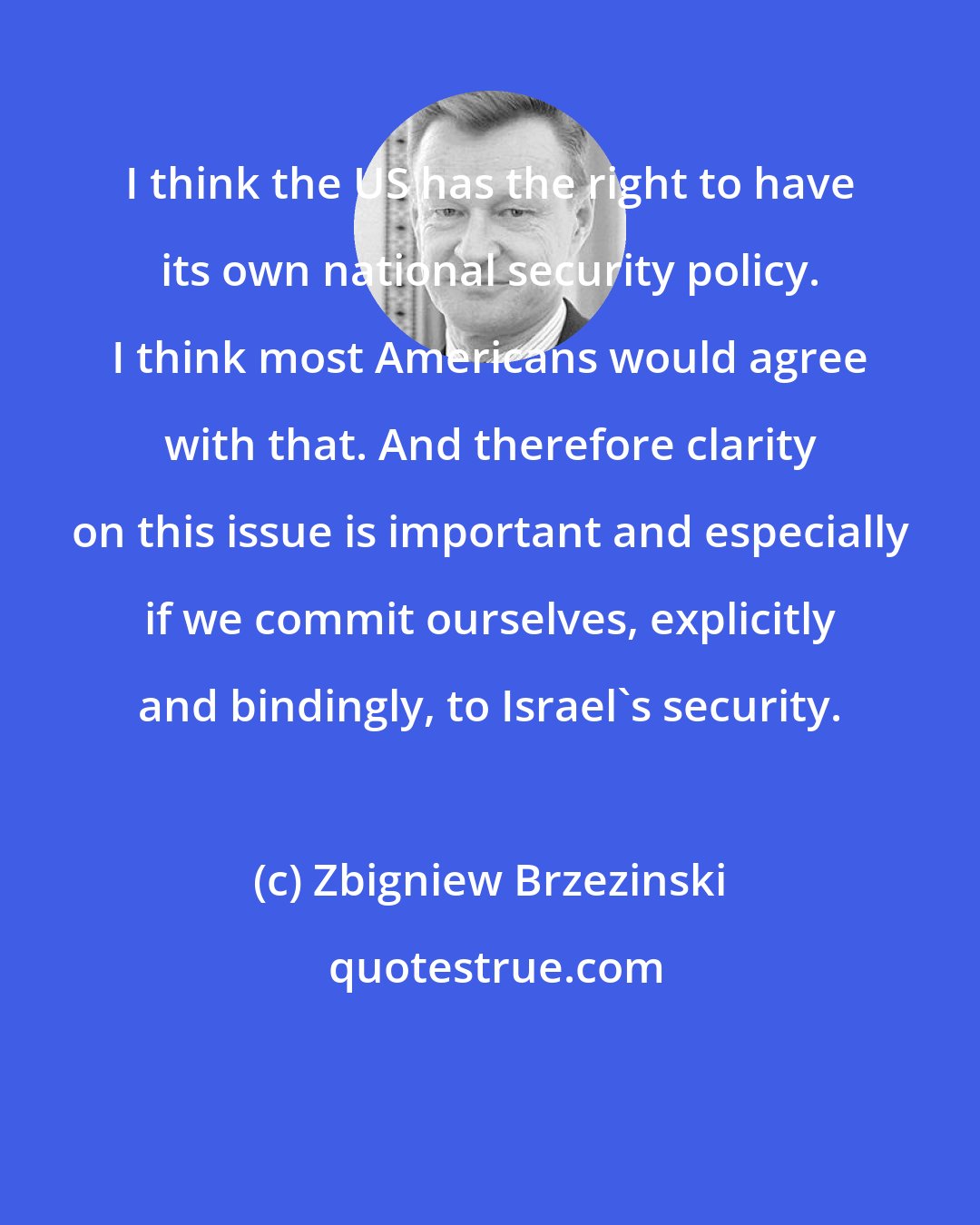 Zbigniew Brzezinski: I think the US has the right to have its own national security policy. I think most Americans would agree with that. And therefore clarity on this issue is important and especially if we commit ourselves, explicitly and bindingly, to Israel's security.