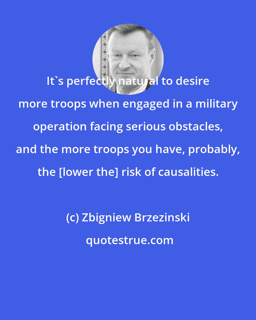 Zbigniew Brzezinski: It's perfectly natural to desire more troops when engaged in a military operation facing serious obstacles, and the more troops you have, probably, the [lower the] risk of causalities.