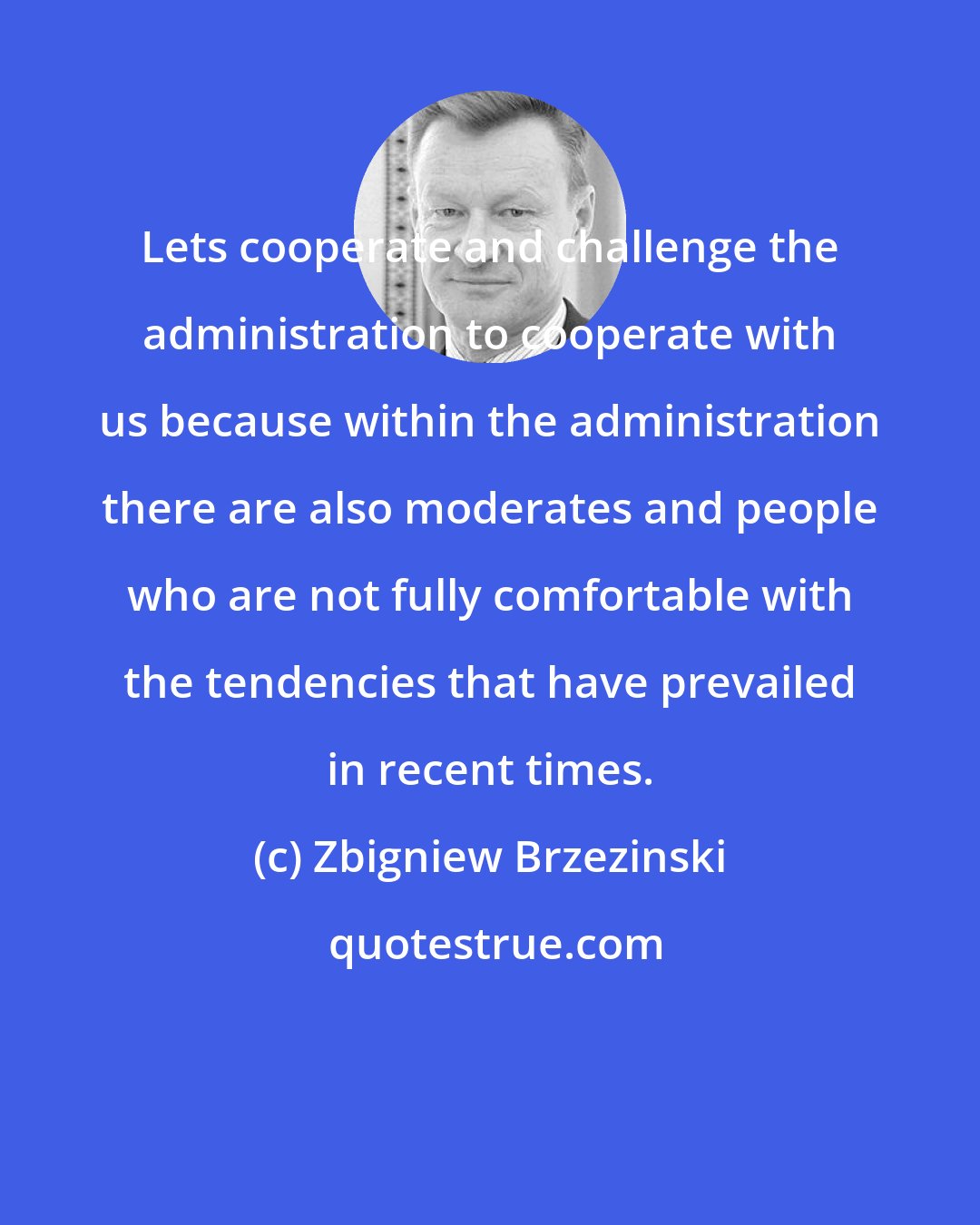 Zbigniew Brzezinski: Lets cooperate and challenge the administration to cooperate with us because within the administration there are also moderates and people who are not fully comfortable with the tendencies that have prevailed in recent times.