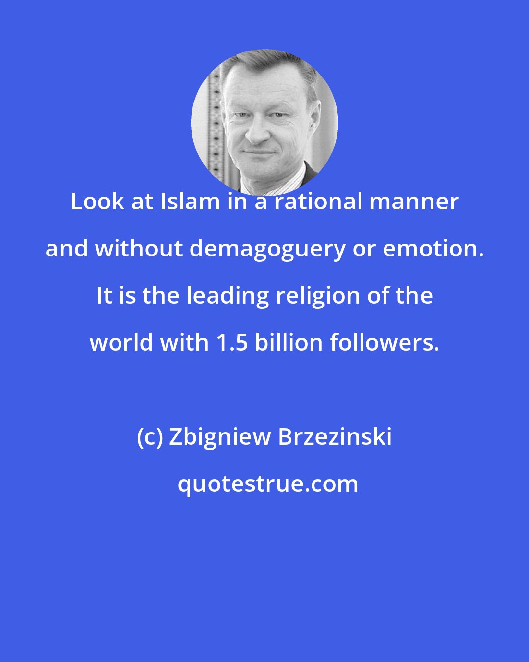 Zbigniew Brzezinski: Look at Islam in a rational manner and without demagoguery or emotion. It is the leading religion of the world with 1.5 billion followers.