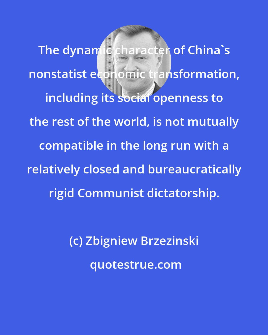 Zbigniew Brzezinski: The dynamic character of China's nonstatist economic transformation, including its social openness to the rest of the world, is not mutually compatible in the long run with a relatively closed and bureaucratically rigid Communist dictatorship.