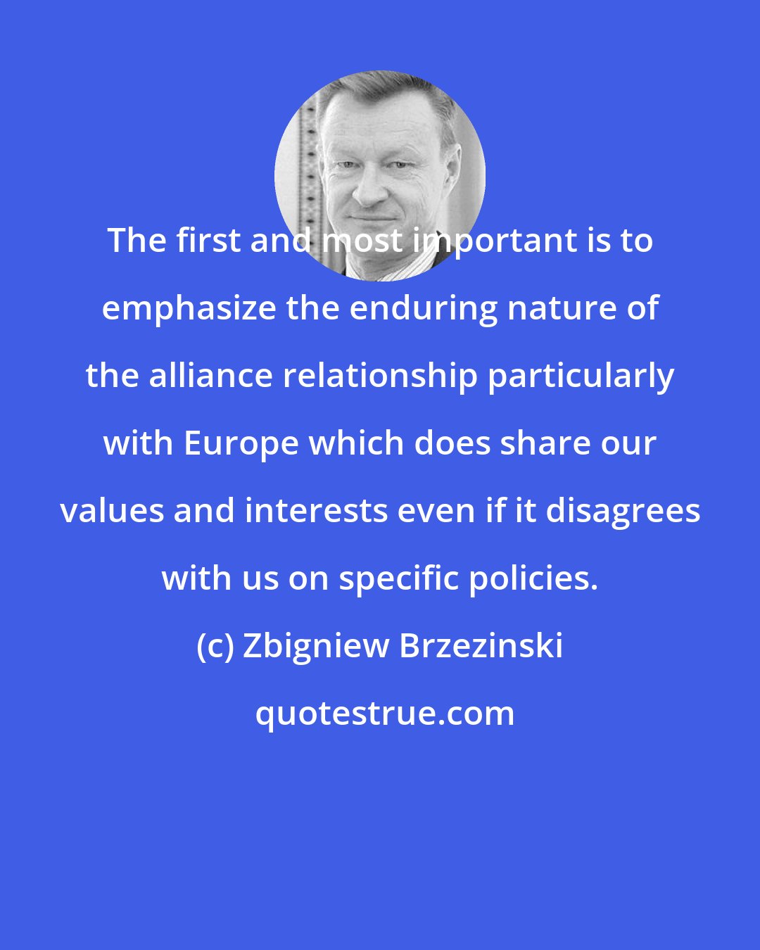 Zbigniew Brzezinski: The first and most important is to emphasize the enduring nature of the alliance relationship particularly with Europe which does share our values and interests even if it disagrees with us on specific policies.