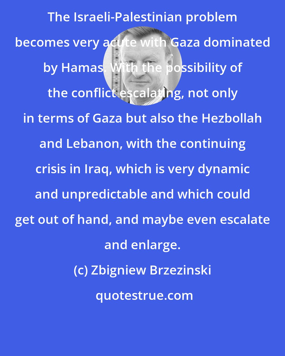 Zbigniew Brzezinski: The Israeli-Palestinian problem becomes very acute with Gaza dominated by Hamas. With the possibility of the conflict escalating, not only in terms of Gaza but also the Hezbollah and Lebanon, with the continuing crisis in Iraq, which is very dynamic and unpredictable and which could get out of hand, and maybe even escalate and enlarge.